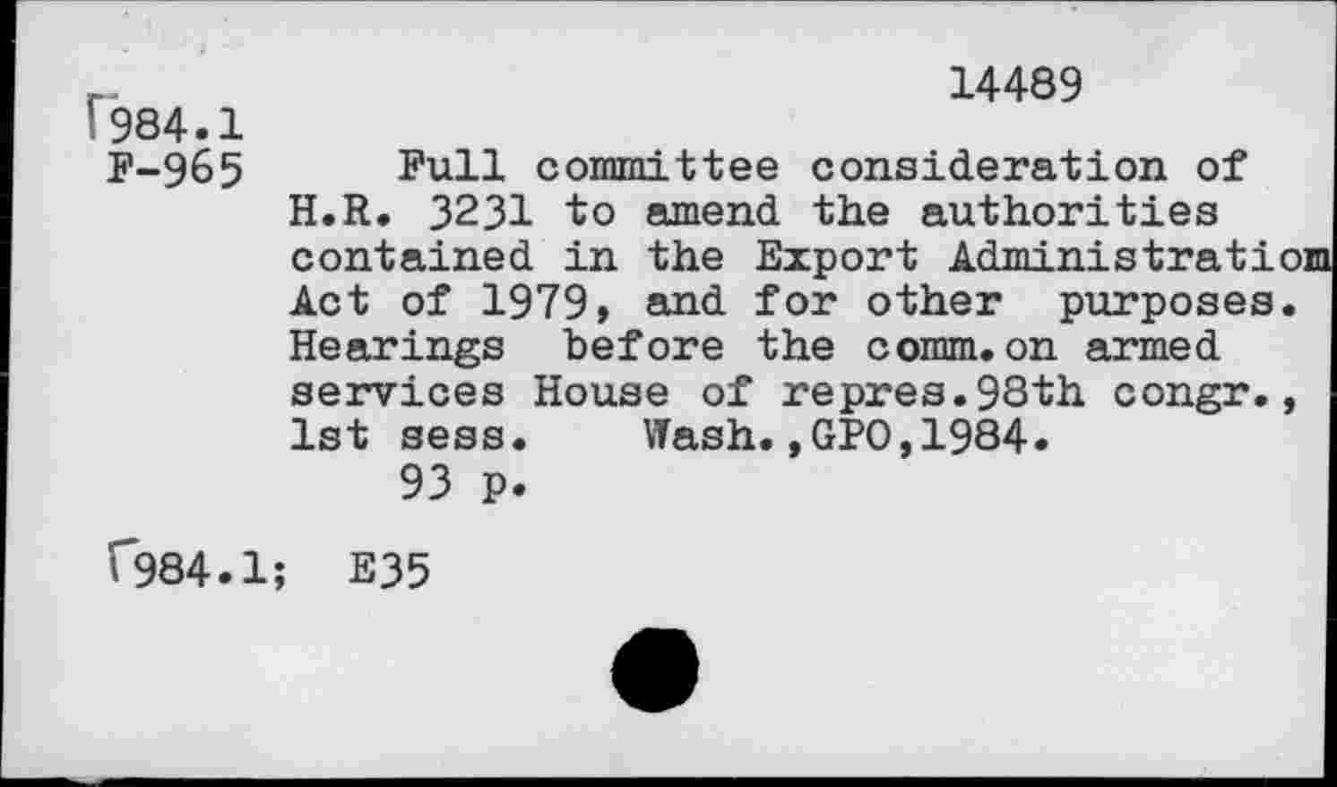 ﻿14489
(984.1
F-965 Full committee consideration of H.R. 3231 to amend the authorities contained in the Export Administrati Act of 1979» and for other purposes Hearings before the comm.on armed services House of repres.98th congr. 1st sess. Wash.,GFO,1984.
93 p.
(*984.1; E35